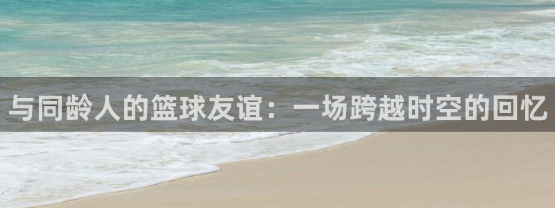 与同龄人的篮球友谊：一场跨越时空的回忆