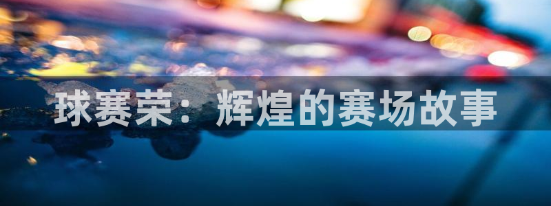  jn江南体育登录入口：球赛荣：辉煌的赛场故事